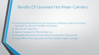 Benefits Of Unvented Hot Water Cylinders 
• No Reduced Flow When Two Or More Draw Off Points Open At The Same, 
(Example) Two Showers Or Bath And Shower 
• Ultra Fast Re Heat Time 
• Superior Insulated For Minimal Heat Loss 
• Unbeatable Flow Rates Of Hot Water. Incoming Mains Pressure Fed 
• Energy Efficient. Running Costs Less Than Standard Copper Cylinders 
! 
 