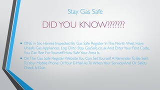 Stay Gas Safe 
DID YOU KNOW??????? 
• ONE in Six Homes Inspected By Gas Safe Register In The North West Have 
Unsafe Gas Appliances. Log Onto Stay GasSafe.co.uk And Enter Your Post Code, 
You Can See For Yourself How Safe Your Area Is. 
• On The Gas Safe Register Website You Can Set Yourself A Reminder To Be Sent 
To Your Mobile Phone Or Your E-Mail As To When Your Service/And Or Safety 
Check Is Due. 
 