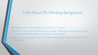 A Bit About My Working Background 
• Worked for K W T Facilities Services for 12 ½ years 
• All 12 ½ Years Served Working On Greater Manchester Police Stations and 
Associated Buildings Both Commercial and Domestic 
• Set Up Gaswise September 2013 After Being Made Redundant From K W T 
Early 2014 
 