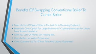 Benefits Of Swapping Conventional Boiler To 
Combi Boiler 
• Frees Up Lots Of Space Either In The Loft Or In The Airing Cupboard 
• Potentially Gives Option For Larger Bathroom If Cupboard Removed For Like A 
New Shower Installation 
• Saves You Lots Of Money On Heating Bills. 
• Gives Better Hot Water Performance 
• Gives Customer Up To 10 Years Parts And Labour Guarantee’s 
 