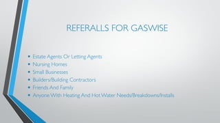 REFERALLS FOR GASWISE 
• Estate Agents Or Letting Agents 
• Nursing Homes 
• Small Businesses 
• Builders/Building Contractors 
• Friends And Family 
• Anyone With Heating And Hot Water Needs/Breakdowns/Installs 
 