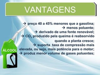 VANTAGENS    preço 40 a 45% menores que a gasolina;    menos poluente;    derivado de uma fonte renovável;    CO 2  produzido pela queima é reabsorvido quando a planta cresce;    suporta  taxa de compressão mais elevada, ou seja, mais potência para o motor;    produz menor volume de gases poluentes; ÁLCOOL 