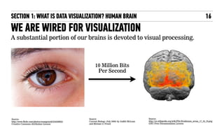 A substantial portion of our brains is devoted to visual processing.
Source: 
http://www.flickr.com/photos/orangeacid/234358923/ 
Creative Commons Attribution License 
Source: 
http://en.wikipedia.org/wiki/File:Brodmann_areas_17_18_19.png 
GNU Free Documentation License
WE ARE WIRED FOR VISUALIZATION
10 Million Bits
Per Second
Source: 
Current Biology (July 2006) by Judith McLean
and Michael A. Freed
SECTION 1: WHAT IS DATA VISUALIZATION? HUMAN BRAIN 16
 