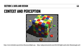 CONTEXT AND PERCEPTION
46
http://www.lottolab.org/articles/illusionsoflight.asp http://adaynotwasted.com/2010/02/light-and-color-illusionsgin-art/
SECTION 3: DATA AND DESIGN
 