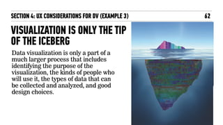 VISUALIZATION IS ONLY THE TIP
OF THE ICEBERG
Data visualization is only a part of a
much larger process that includes
identifying the purpose of the
visualization, the kinds of people who
will use it, the types of data that can
be collected and analyzed, and good
design choices.
62SECTION 4: UX CONSIDERATIONS FOR DV (EXAMPLE 3)
 
