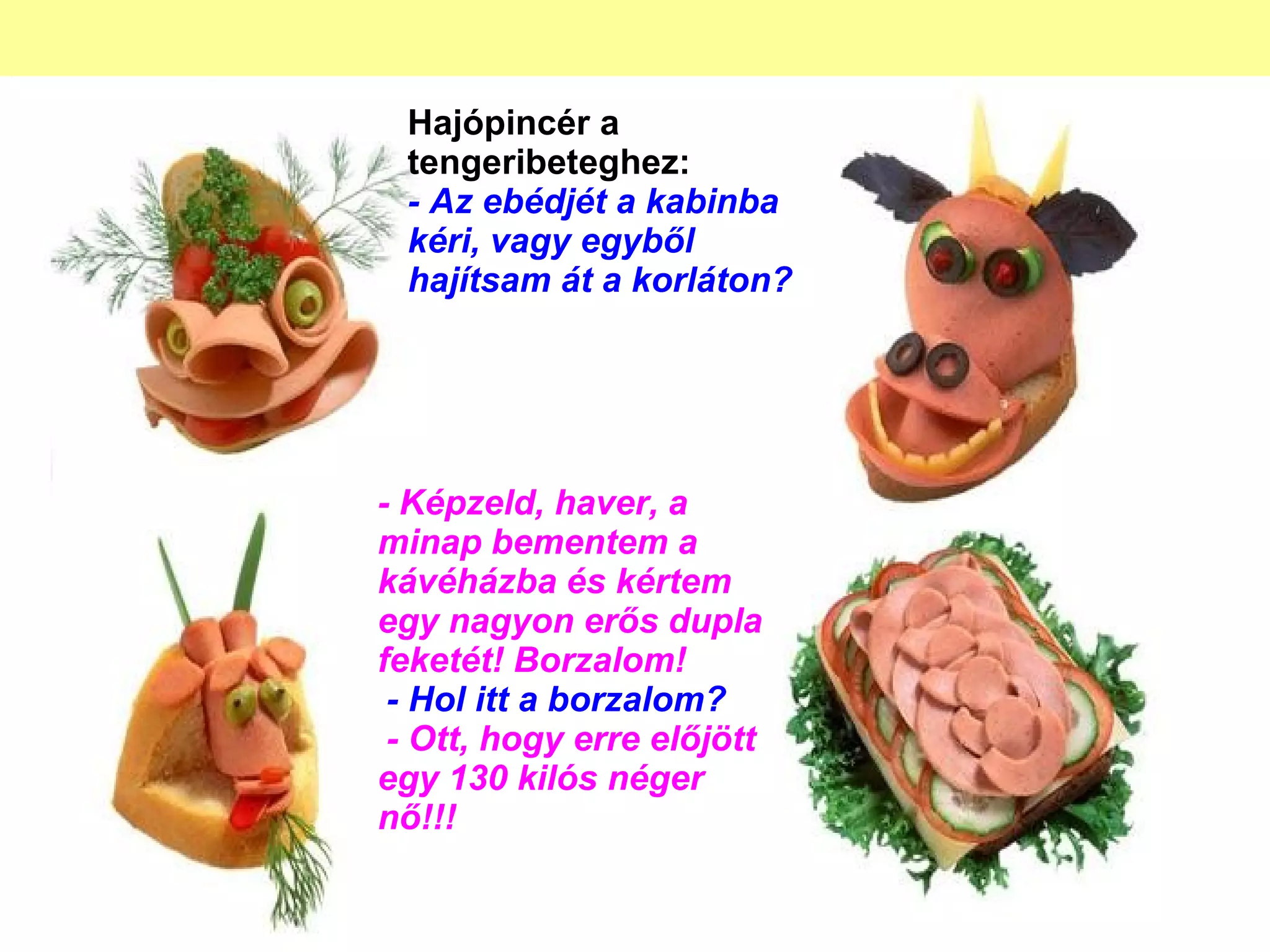Hajópincér a tengeribeteghez: - Az ebédjét a kabinba kéri, vagy egyből hajítsam át a korláton? - Képzeld, haver, a minap bementem a kávéházba és kértem egy nagyon erős dupla feketét! Borzalom!   - Hol itt a borzalom?   - Ott, hogy erre előjött egy 130 kilós néger nő!!! 