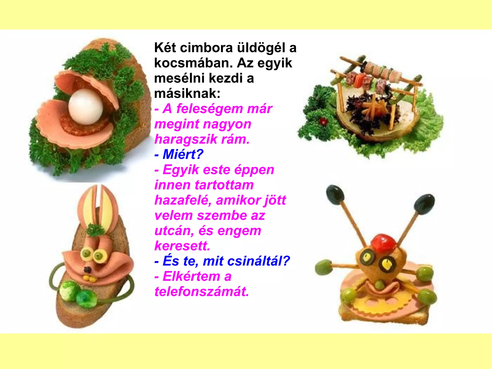 Két cimbora üldögél a kocsmában. Az egyik mesélni kezdi a másiknak: - A feleségem már megint nagyon haragszik rám. - Miért? - Egyik este éppen innen tartottam hazafelé, amikor jött velem szembe az utcán, és engem keresett. - És te, mit csináltál? - Elkértem a telefonszámát. 