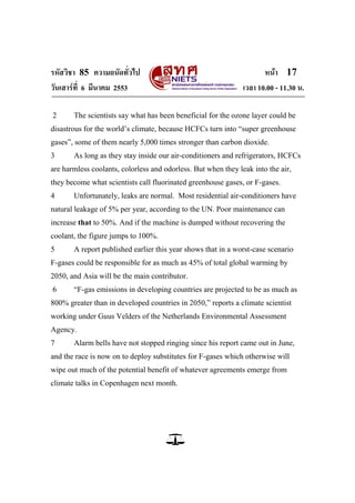 รหัสวิชา 85 ความถนัดทั่วไป                                            หน้า 17
วันเสาร์ท่ี 6 มีนาคม 2553                                      เวลา 10.00 - 11.30 น.

2      The scientists say what has been beneficial for the ozone layer could be
disastrous for the world‘s climate, because HCFCs turn into ―super greenhouse
gases‖, some of them nearly 5,000 times stronger than carbon dioxide.
3      As long as they stay inside our air-conditioners and refrigerators, HCFCs
are harmless coolants, colorless and odorless. But when they leak into the air,
they become what scientists call fluorinated greenhouse gases, or F-gases.
4      Unfortunately, leaks are normal. Most residential air-conditioners have
natural leakage of 5% per year, according to the UN. Poor maintenance can
increase that to 50%. And if the machine is dumped without recovering the
coolant, the figure jumps to 100%.
5      A report published earlier this year shows that in a worst-case scenario
F-gases could be responsible for as much as 45% of total global warming by
2050, and Asia will be the main contributor.
6      ―F-gas emissions in developing countries are projected to be as much as
800% greater than in developed countries in 2050,‖ reports a climate scientist
working under Guus Velders of the Netherlands Environmental Assessment
Agency.
7      Alarm bells have not stopped ringing since his report came out in June,
and the race is now on to deploy substitutes for F-gases which otherwise will
wipe out much of the potential benefit of whatever agreements emerge from
climate talks in Copenhagen next month.
 