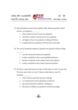 รหัสวิชา 85 ความถนัดทั่วไป                                            หน้า 21
วันเสาร์ท่ี 6 มีนาคม 2553                                      เวลา 10.00 - 11.30 น.


   53. Record numbers of university students today obtain top grades in their
       courses, yet employers ________ .
           1. find it relatively easy to train new graduates
           2. still offer a number of positions for new graduates
           3. are happy to have new graduates working with them
           4. complain that new graduates still lack basic work skills


   54. The survey found that students in general were pleased with the college,
       ________.
           1. even the classrooms need to be repainted
           2. or they would like to have more qualified professors
           3. but they would like to have better food in the cafeteria
           4. so they would like to have better classroom facilities


   55. We know a great deal more now than we did when we were 12 years old.
       We knew more when we were 12 than we did when we were 10.
       Certainly, ________ .
           1. what we know generally increases with age
           2. we cannot put too much importance on IQ tests
           3. age cannot determine children‘s intelligence
           4. IQ scores of children are predictors of their knowledge
 