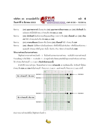 รหัสวิชา 85 ความถนัดทั่วไป                                                                  หนา 4
วันเสารที่ 6 มีนาคม 2553                                                       เวลา 8:30 - 10:00 น.

ขอความ       (04) คุณภาพอาจารย เปนเหตุ สวน (02) คุณภาพการเรียนการสอน และ (05) นักเรียนดี เปน
              ผลโดยตรง ดังนั้นจึงมีคําตอบ 2 คําตอบคือ รหัส 02A และ 05A
ขอความ       (05) นักเรียนดี มีองคประกอบหรือคุณสมบัติอยู 2 ประการ คือ (06) เปนคนดี และ (08) เรียน
              เกง จึงมี 2 คําตอบเชนกัน คือ รหัส 06D และ 08D
ขอความ       (01) การคบเพื่อนเลว มีผลลด หรือ บั่นทอน (06) เปนคนดี จึงมี 1 คําตอบ คือ 06F
ขอความ       (08) เรียนเกง ไมมีขอความใดเปนผลโดยตรง หรือที่เกิดขึ้นในลําดับถัดมา หรือที่เปนองคประกอบ /
              คุณสมบัติ / ลักษณะ หรือที่ ถูกลด / ยับยั้ง / ปองกัน / หาม / ขัดขวาง คําตอบจึงเปน 99H
วิธีระบายคําตอบในกระดาษคําตอบ
         ใหดูตัวอยางกระดาษคําตอบในหนา 5 ซึ่งเปนหนาแรกของกระดาษคําตอบ จะเห็นไดวากระดาษคําตอบมี
จํานวนขออยู 10 ขอ คือขอ 1 - 10 (สวนขอ 11 - 20 อยูหนาหลัง) ขอสอบแตละขอมีกลุมวงกลมสําหรับระบายคําตอบ
ได 4 คําตอบ คือคําตอบที่ 1, 2, 3 และ 4 เรียงลําดับตามแนวตั้ง
         สําหรับวิธีการระบายคําตอบ ไดแสดงตัวอยางการระบายคําตอบขอ 4 ของขอสอบเรื่อง นักเรียนดี ซึ่งมีสอง
คําตอบ คือ 02A และ 05A ดังนั้นคําตอบที่ 1 จึงระบาย 0, 2 และ A และคําตอบที่ 2 จึงระบาย 0, 5 และ A ดังนี้

                                  ระบาย 0                                                         ระบาย A
     ขอ 4 คําตอบที่ 1 คือ 02A
                                  ระบาย 2




                                  ระบาย 0                                                         ระบาย A

      ขอ 4 คําตอบที่ 2 คือ 05A

                                  ระบาย 5




สวนการระบายคําตอบขออื่นๆ ใหดูตัวอยางในหนา 5
 