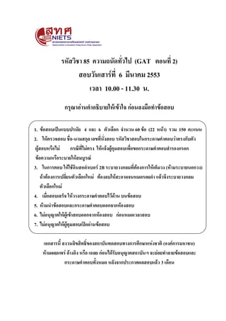 รหัสวิชา 85 ความถนัดทั่วไป (GAT ตอนที่ 2)
สอบวันเสาร์ที่ 6 มีนาคม 2553
เวลา 10.00 - 11.30 น.
กรุณาอ่านคาอธิบายให้เข้าใจ ก่อนลงมือทาข้อสอบ
1. ข้อสอบเป็นแบบปรนัย 4 และ 6 ตัวเลือก จานวน 60 ข้อ (22 หน้า) รวม 150 คะแนน
2. ให้ตรวจสอบ ชื่อ-นามสกุล เลขที่นั่งสอบ รหัสวิชาสอบในกระดาษคาตอบว่าตรงกับตัว
ผู้สอบหรือไม่ กรณีที่ไม่ตรง ให้แจ้งผู้คุมสอบเพื่อขอกระดาษคาตอบสารองกรอก
ข้อความหรือระบายให้สมบูรณ์
3. ในการตอบ ให้ใช้ดินสอดาเบอร์ 2B ระบายวงกลมที่ต้องการให้เต็มวง (ห้ามระบายนอกวง)
ถ้าต้องการเปลี่ยนตัวเลือกใหม่ ต้องลบให้สะอาดจนหมดรอยดา แล้วจึงระบายวงกลม
ตัวเลือกใหม่
4. เมื่อสอบเสร็จ ให้วางกระดาษคาตอบไว้ด้าน บนข้อสอบ
5. ห้ามนาข้อสอบและกระดาษคาตอบออกจากห้องสอบ
6. ไม่อนุญาตให้ผู้เข้าสอบออกจากห้องสอบ ก่อนหมดเวลาสอบ
7. ไม่อนุญาตให้ผู้คุมสอบเปิดอ่านข้อสอบ
เอกสารนี้ สงวนลิขสิทธิ์ของสถาบันทดสอบทางการศึกษาแห่งชาติ (องค์การมหาชน)
ห้ามเผยแพร่ อ้างอิง หรือ เฉลย ก่อนได้รับอนุญาตสถาบันฯ จะย่อยทาลายข้อสอบและ
กระดาษคาตอบทั้งหมด หลังจากประกาศผลสอบแล้ว 3 เดือน
 