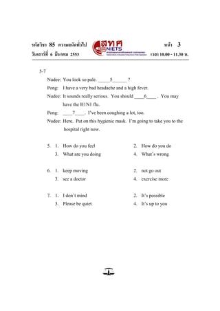 รหัสวิชา 85 ความถนัดทั่วไป หน้า 3
วันเสาร์ที่ 6 มีนาคม 2553 เวลา 10.00 - 11.30 น.
5-7
Nudee: You look so pale. _____5______ ?
Pong: I have a very bad headache and a high fever.
Nudee: It sounds really serious. You should ____6____ . You may
have the H1N1 flu.
Pong: ____7____. I‘ve been coughing a lot, too.
Nudee: Here. Put on this hygienic mask. I‘m going to take you to the
hospital right now.
5. 1. How do you feel 2. How do you do
3. What are you doing 4. What‘s wrong
6. 1. keep moving 2. not go out
3. see a doctor 4. exercise more
7. 1. I don‘t mind 2. It‘s possible
3. Please be quiet 4. It‘s up to you
 