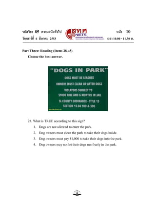 รหัสวิชา 85 ความถนัดทั่วไป หน้า 10
วันเสาร์ที่ 6 มีนาคม 2553 เวลา 10.00 - 11.30 น.
Part Three: Reading (Items 28-45)
Choose the best answer.
28. What is TRUE according to this sign?
1. Dogs are not allowed to enter the park.
2. Dog owners must clean the park to take their dogs inside.
3. Dog owners must pay $1,000 to take their dogs into the park.
4. Dog owners may not let their dogs run freely in the park.
 