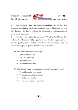 รหัสวิชา 85 ความถนัดทั่วไป หน้า 15
วันเสาร์ที่ 6 มีนาคม 2553 เวลา 10.00 - 11.30 น.
4 Most strikingly, these tellers-of-a-thousand-lies reported that their
deceptions caused them ‗a little preoccupation or regret.‘ Might that, too, be a
lie? Perhaps. But there is evidence that this attitude towards casual use of
prevarication is common.
5 Think how often we hear the expressions ―I‘ll call you‖ or ―The check is
in the mail‖ or ―I‘m sorry, but he stepped out.‖ And then there are professions—
lawyers, pundits, public relations consultants—whose members seem to
specialize in shaping or spinning the truth to suit clients‘ needs.
36. What is the best title for this passage?
1. Male and Female Lies
2. The Truth about Lies
3. Definitions of Lies
4. Attitudes towards Lying
37. What does the phrase ―to spare others‘ feelings‖ (paragraph 3) mean?
1. To avoid upsetting other people
2. To give other people compliments
3. To find excuses for others
4. To make an acceptable compromise
 