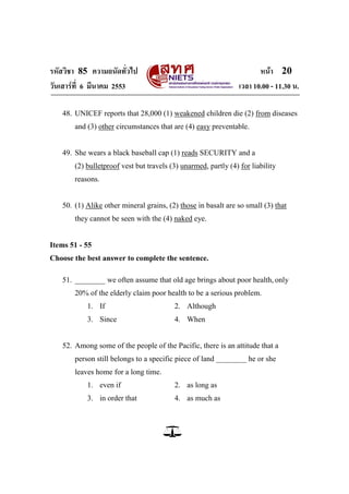 รหัสวิชา 85 ความถนัดทั่วไป หน้า 20
วันเสาร์ที่ 6 มีนาคม 2553 เวลา 10.00 - 11.30 น.
48. UNICEF reports that 28,000 (1) weakened children die (2) from diseases
and (3) other circumstances that are (4) easy preventable.
49. She wears a black baseball cap (1) reads SECURITY and a
(2) bulletproof vest but travels (3) unarmed, partly (4) for liability
reasons.
50. (1) Alike other mineral grains, (2) those in basalt are so small (3) that
they cannot be seen with the (4) naked eye.
Items 51 - 55
Choose the best answer to complete the sentence.
51. ________ we often assume that old age brings about poor health, only
20% of the elderly claim poor health to be a serious problem.
1. If 2. Although
3. Since 4. When
52. Among some of the people of the Pacific, there is an attitude that a
person still belongs to a specific piece of land ________ he or she
leaves home for a long time.
1. even if 2. as long as
3. in order that 4. as much as
 