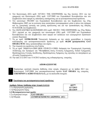 2 ΑΔΑ: ΒΛ4ΤΒ-ΒΣΒ
4. Τον Κανονισμός (ΕΕ) αριθ. 547/2011 ΤΗΣ ΕΠΙΤΡΟΠΗΣ της 8ης Ιουνίου 2011 για την
εφαρμογή του Κανονισμού (ΕΚ) αριθ. 1107/2009 του Ευρωπαϊκού Κοινοβουλίου και του
Συμβουλίου όσον αφορά τις απαιτήσεις επισήμανσης για τα φυτοπροστατευτικά προϊόντα.
5. Τον κανονισμό 396/2005 του Ευρωπαϊκού Κοινοβουλίου και του Συμβουλίου της 23ης
Φεβρουαρίου 2005 για τα ανώτατα όρια καταλοίπων φυτοφαρμάκων μέσα η πάνω στα τρόφιμα
και τις ζωοτροφές φυτικής και ζωικής προέλευσης και για την τροποποίηση της οδηγίας
91/414/ΕΟΚ του Συμβουλίου.
6. Τον ΕΚΤΕΛΕΣΤΙΚΟ ΚΑΝΟΝΙΣΜΟ (ΕΕ) αριθ. 540/2011 ΤΗΣ ΕΠΙΤΡΟΠΗΣ της 25ης Μαϊου
2011 σχετικά με την εφαρμογή του κανονισμού (ΕΚ) αριθ. 1107/2009 του Ευρωπαϊκού
Κοινοβουλίου και του Συμβουλίου όσον αφορά τον κατάλογο των εγκεκριμένων δραστικών
ουσιών fluazinam
7. Tη με αριθ. 121506/18-8-08 Υπουργική Απόφαση με την οποία χορηγήθηκε η έγκριση
κυκλοφορίας του φυτοπροστατευτικού προϊόντος με αριθ. 60.204 (μυκητοκτόνο) GAT
OHARA 50 SC όπως τροποποιήθηκε και ισχύει.
8. Την έγκρισή του προϊόντος στη Γαλλία
9. Τη με αριθ. 280665/6-4-2009 (ΦΕΚ 970/B/22-5-2009) Απόφαση του Υφυπουργού Αγροτικής
Ανάπτυξης και Τροφίμων για “Μεταβίβαση στους Γενικούς Γραμματείς, Ειδικό Γραμματέα,
Προϊσταμένους Γενικής Διεύθυνσης, Προϊσταμένους Τμήματος της εξουσίας να υπογράφουν με
«Εντολή Υφυπουργού»».
10. Την από 21/2/2011 και 11/6/2013 αιτήσεις της ενδιαφερόμενης εταιρείας.
ΑΠΟΦΑΣΙΖΟΥΜΕ
Α Χορηγούμε οριστική έγκριση διάθεσης στην αγορά, σύμφωνα με το άρθρο 80.5 του
Κανονισμού 1107/2009, στο φυτοπροστατευτικό προϊόν GAT OHARA της εταιρείας
CHEMINOVA AGRO ITALIA S.r.L, με τα ακόλουθα στοιχεία:
1 Ταυτότητα του φυτοπροστατευτικού προϊόντος
Αριθμός Άδειας Διάθεσης στην Αγορά (ΑΑΔΑ)
1.1.α Ημερομηνία χορήγησης
1.1.β Ημερομηνία λήξης
60377
12/7/2013
28/2/2019
1.2 Φυτοπροστατευτικό προϊόν
1.2.α Εμπορικό όνομα GAT OHARA
1.2.β Μορφή: ΣΥΜΠΥΚΝΩΜΕΝΟ ΑΙΩΡΗΜΑ (SC)
 