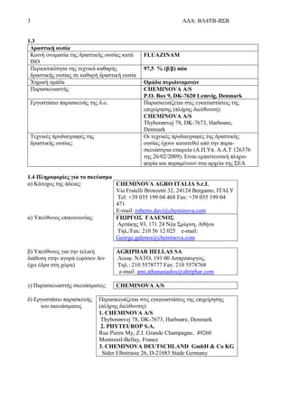 3 ΑΔΑ: ΒΛ4ΤΒ-ΒΣΒ
1.3
Δραστική ουσία
Κοινή ονομασία της δραστικής ουσίας κατά
ISO
FLUAZINAM
Περιεκτικότητα της τεχνικά καθαρής
δραστικής ουσίας σε καθαρή δραστική ουσία
97,5 % (β/β) min
Χημική ομάδα Ομάδα πυριδιναμινών
Παρασκευαστής CHEMINOVA A/S
P.O. Box 9, DK-7620 Lemvig, Denmark
Εργοστάσιο παρασκευής της δ.ο. Παρασκευάζεται στις εγκαταστάσεις της
επιχείρησης (πλήρης διεύθυνση):
CHEMINOVA A/S
Thyborønvej 78, DK-7673, Harboøre,
Denmark
Τεχνικές προδιαγραφές της
δραστικής ουσίας:
Οι τεχνικές προδιαγραφές της δραστικής
ουσίας έχουν κατατεθεί από την παρα-
σκευάστρια εταιρεία (Α.Π.Υπ. Α.Α.Τ 126376
της 26/02/2009). Είναι εμπιστευτική πληρο-
φορία και παραμένουν στα αρχεία της ΣΕΑ
1.4 Πληροφορίες για το σκεύασμα
α) Κάτοχος της άδειας: CHEMINOVA AGRO ITALIA S.r.L
Via Fratelli Bronzetti 32, 24124 Bergamo, ITALY
Tel: +39 035 199 04 468 Fax: +39 035 199 04
471
E-mail: roberto.davi@cheminova.com
α) Υπεύθυνος επικοινωνίας: ΓΙΩΡΓΟΣ ΓΑΛΕΝΟΣ
Αρτάκης 93, 171 24 Νέα Σμύρνη, Αθήνα
Τηλ./Fax: 210 56 12 025 e-mail:
George.galenos@cheminova.com
β) Υπεύθυνος για την τελική
διάθεση στην αγορά (εφόσον δεν
έχει έδρα στη χώρα)
AGRIPHAR HELLAS SA
Λεωφ. ΝΑΤΟ, 193 00 Ασπρόπυργος,
Τηλ.: 210 5578777 Fax: 210 5578768
e-mail: ami.athanasiadou@ahriphar.com
γ) Παρασκευαστής σκευάσματος: CHEMINOVA A/S
δ) Εργοστάσιο παρασκευής
του σκευάσματος
Παρασκευάζεται στις εγκαταστάσεις της επιχείρησης
(πλήρης διεύθυνση):
1. CHEMINOVA A/S
Thyborønvej 78, DK-7673, Harboøre, Denmark
2. PHYTEUROP S.A.
Rue Pierre My, Z.I. Grande Champagne, 49260
Montreuil-Bellay, France
3. CHEMINOVA DEUTSCHLAND GmbH & Co KG
Stder Elbstrasse 26, D-21683 Stade Germany
 