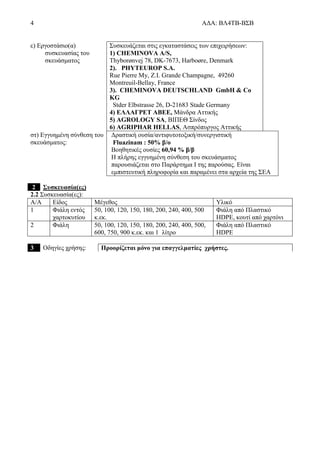 4 ΑΔΑ: ΒΛ4ΤΒ-ΒΣΒ
ε) Εργοστάσιο(α)
συσκευασίας του
σκευάσματος
Συσκευάζεται στις εγκαταστάσεις των επιχειρήσεων:
1) CHEMINOVA A/S,
Thyborønvej 78, DK-7673, Harboøre, Denmark
2). PHYTEUROP S.A.
Rue Pierre My, Z.I. Grande Champagne, 49260
Montreuil-Bellay, France
3). CHEMINOVA DEUTSCHLAND GmbH & Co
KG
Stder Elbstrasse 26, D-21683 Stade Germany
4) ΕΛΛΑΓΡΕΤ ΑΒΕΕ, Μάνδρα Αττικής
5) AGROLOGY SA, ΒΙΠΕΘ Σίνδος
6) AGRIPHAR HELLAS, Ασπρόπυργος Αττικής
στ) Εγγυημένη σύνθεση του
σκευάσματος:
Δραστική ουσία/αντιφυτοτοξική/συνεργιστική
Fluazinam : 50% β/ο
Βοηθητικές ουσίες 60,94 % β/β
Η πλήρης εγγυημένη σύνθεση του σκευάσματος
παρουσιάζεται στο Παράρτημα Ι της παρούσας. Είναι
εμπιστευτική πληροφορία και παραμένει στα αρχεία της ΣΕΑ
2 Συσκευασία(ες)
2.2 Συσκευασία(ες):
Α/Α Είδος Μέγεθος Υλικό
1 Φιάλη εντός
χαρτοκυτίου
50, 100, 120, 150, 180, 200, 240, 400, 500
κ.εκ.
Φιάλη από Πλαστικό
HDPE, κουτί από χαρτόνι
2 Φιάλη 50, 100, 120, 150, 180, 200, 240, 400, 500,
600, 750, 900 κ.εκ. και 1 λίτρο
Φιάλη από Πλαστικό
HDPE
3 Οδηγίες χρήσης: Προορίζεται μόνο για επαγγελματίες χρήστες.
 