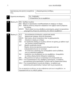 7 ΑΔΑ: ΒΛ4ΤΒ-ΒΣΒ
παρενέργειας στα φυτά ή τα προϊόντα
τους.
εδαφοκλιματικές συνθήκες
9 Σήμανση σκευάσματος: Xn - Επιβλαβές,
N-Επικίνδυνο για το περιβάλλον
10 Φράσεις R R36 Ερεθίζει τα μάτια
R43 Μπορεί να προκαλέσει ευαισθητοποίηση σε επαφή με το δέρμα
R63 Πιθανός κίνδυνος δυσμενών επιδράσεων στο έμβρυο κατά τη διάρκεια
της κύησης
R50/53 Πολύ τοξικό για τους υδρόβιους οργανισμούς, μπορεί να προκαλέσει
μακροχρόνιες δυσμενείς επιπτώσεις στο υδάτινο περιβάλλον
11 Φράσεις S S1/2 Να φυλάσσεται κλειδωμένο, μακριά από παιδιά
S13 Μακριά από τρόφιμα, ποτά και ζωοτροφές.
S20/21 Μην τρώτε, πίνετε ή καπνίζετε όταν το χρησιμοποιείτε
S24 Αποφύγετε επαφή με το δέρμα
S26 Σε περίπτωση επαφής με τα μάτια, πλύνετε τα αμέσως με άφθονο νερό
και ζητείστε ιατρική συμβουλή
S37 Φοράτε κατάλληλα γάντια.
Φοράτε γάντια και προστατευτική ενδυμασία κατά την
ανάμιξη/φόρτωση και τον ψεκασμό
S60 Το υλικό και ο περιέκτης του να θεωρηθούν κατά τη διάθεση
τους ως επικίνδυνα απόβλητα
S61 Αποφύγετε την ελευθέρωση του στο περιβάλλον. Αναφερθείτε
σε ειδικές οδηγίες/δελτίο δεδομένων ασφαλείας
SP1 Μη μολύνετε τα νερά με το σκεύασμα ή τη συσκευασία του
SPe3: Για να προστατέψετε τους υδρόβιους οργανισμούς να αφήσετε
μια αψέκαστη ζώνη προστασίας 5 μέτρων από τα επιφανειακά ύδατα
SPe3: Για να προστατέψετε τα φυτά μη στόχους να αφήσετε μια
αψέκαστη ζώνη προστασίας 5 μέτρων από τη μη γεωργική γη
Για να αποφύγετε κινδύνους για την ανθρώπινη υγεία και το περιβάλλον, να
συμμορφώνεστε με τις οδηγίες χρήσης
 