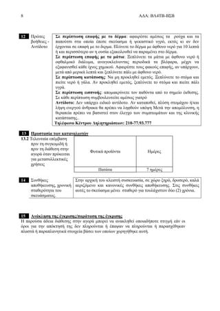 8 ΑΔΑ: ΒΛ4ΤΒ-ΒΣΒ
12 Πρώτες
βοήθειες -
Αντίδοτο
Σε περίπτωση επαφής με το δέρμα: αφαιρέστε αμέσως τα ρούχα και τα
παπούτσι στα οποία έπεσε σκεύασμα ή ψεκαστικό υγρό, εκτός κι αν δεν
έρχονται σε επαφή με το δερμα. Πλύνετε το δέρμα με άφθονο νερό για 10 λεπτά
ή και περισσότερο αν η ουσία εξακολουθεί να παραμένει στο δέρμα.
Σε περίπτωση επαφής με τα μάτια: Ξεπλύνετε τα μάτια με άφθονο νερό ή
οφθαλμικό διάλυμα, ανοιγοκλείνοντας περιοδικά τα βλέφαρα, μέχρι να
εξαφανισθεί κάθε ίχνος χημικού. Αφαιρέστε τους φακούς επαφής, αν υπάρχουν,
μετά από μερικά λεπτά και ξεπλύνετε πάλι με άφθονο νερό.
Σε περίπτωση κατάποσης: Να μη προκληθεί εμετός. Ξεπλύνετε το στόμα και
πιείτε νερό ή γάλα. Αν προκληθεί εμετός, ξεπλύνετε το στόμα και πιείτε πάλι
υγρά.
Σε περίπτωση εισπνοής: απομακρύνετε τον παθόντα από το σημείο έκθεσης.
Σε κάθε περίπτωση συμβουλευτείτε αμέσως γιατρό
Αντίδοτο: Δεν υπάρχει ειδικό αντίδοτο. Αν καταποθεί, πλύση στομάχου ή/και
λήψη ενεργού άνθρακα θα πρέπει να ληφθούν υπόψη Μετά την απομόλυνση, η
θεραπεία πρέπει να βασιστεί στον έλεγχο των συμπτωμάτων και της κλινικής
κατάστασης..
Τηλέφωνο Κέντρου Δηλητηριάσεων: 210-77.93.777
13 Προστασία των καταναλωτών
13.2 Τελευταία επέμβαση
πριν τη συγκομιδή ή
πριν τη διάθεση στην
αγορά όταν πρόκειται
για μετασυλλεκτικές
χρήσεις
Φυτικά προϊόντα Ημέρες
Πατάτα 7 ημέρες
14 Συνθήκες
αποθήκευσης, χρονική
σταθερότητα του
σκευάσματος.
Στην αρχική του κλειστή συσκευασία, σε χώρο ξηρό, δροσερό, καλά
αεριζόμενο και κανονικές συνθήκες αποθήκευσης. Στις συνθήκες
αυτές το σκεύασμα μένει σταθερό για τουλάχιστον δύο (2) χρόνια.
15 Ανάκληση της έγκρισης/παράταση της έγκρισης
Η παρούσα άδεια διάθεσης στην αγορά μπορεί να ανακληθεί οποιαδήποτε στιγμή εάν οι
όροι για την απόκτησή της δεν πληρούνται ή έπαψαν να πληρούνται ή παρασχέθηκαν
πλαστά ή παραπλανητικά στοιχεία βάσει των οποίων χορηγήθηκε αυτή.
 