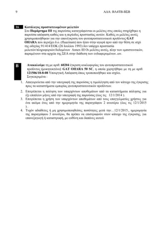 9 ΑΔΑ: ΒΛ4ΤΒ-ΒΣΒ
16 Κατάλογος προστατευομένων μελετών
Στο Παράρτημα ΙΙΙ της παρούσας καταγράφονται οι μελέτες στις οποίες στηρίχθηκε η
παρούσα απόφαση καθώς και η περίοδος προστασίας αυτών. Καθώς οι μελέτες αυτές
χρησιμοποιήθηκαν για την επανέγκριση του φυτοπροστατευτικού προϊόντος GAT
OHARA που περιέχει δ.ο. (fluazinam) που ήταν στην αγορά πριν από την θέση σε ισχύ
της οδηγίας 91/414/ΕΟΚ (26 Ιουλίου 1993) δεν υπάρχει προστασία
μελετών/πληροφοριών/δεδομένων Annex III Οι μελέτες αυτές, πλην των εμπιστευτικών,
παραμένουν στα αρχεία της ΣΕΑ στην διάθεση των ενδιαφερομένων..ων.
B Ανακαλούμε τη με αριθ. 60204 έγκριση κυκλοφορίας του φυτοπροστατευτικού
προϊόντος (μυκητοκτόνο) GAT OHARA 50 SC, η οποία χορηγήθηκε με τη με αριθ.
121506/18-8-08 Υπουργική Απόφαση όπως τροποποιήθηκε και ισχύει.
Συγκεκριμένα :
1. Απαγορεύεται από την υπογραφή της παρούσας η τιμολόγηση από τον κάτοχο της έγκρισης
προς τα καταστήματα εμπορίας φυτοπροστατευτικών προϊόντων.
2. Επιτρέπεται η πώληση των υπαρχόντων αποθεμάτων από τα καταστήματα πώλησης για
έξι επιπλέον μήνες από την υπογραφή της παρούσας (έως τις 12/1/2014 ).
3. Επιτρέπεται η χρήση των υπαρχόντων αποθεμάτων από τους επαγγελματίες χρήστες για
ένα ακόμα έτος από την ημερομηνία της παραγράφου 2 ανωτέρω (έως τις 12/1/2015
) .
4. Τυχόν αδιάθετες ή μη χρησιμοποιηθείσες ποσότητες μετά την…12/1/2015., ημερομηνία
της παραγράφου 3 ανωτέρω, θα πρέπει να επιστραφούν στον κάτοχο της έγκρισης, για
επανεξαγωγή ή καταστροφή, με ευθύνη και δαπάνες αυτού
 