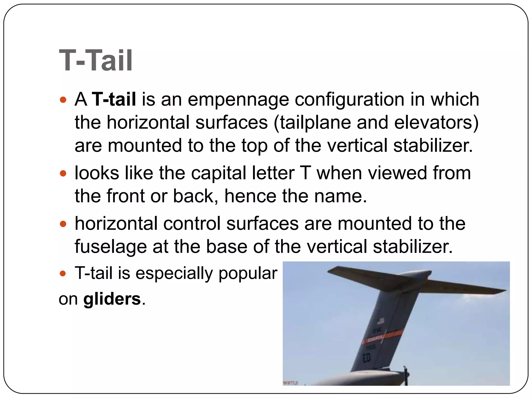 T-Tail
 A T-tail is an empennage configuration in which
the horizontal surfaces (tailplane and elevators)
are mounted to the top of the vertical stabilizer.
 looks like the capital letter T when viewed from
the front or back, hence the name.
 horizontal control surfaces are mounted to the
fuselage at the base of the vertical stabilizer.
 T-tail is especially popular
on gliders.
 