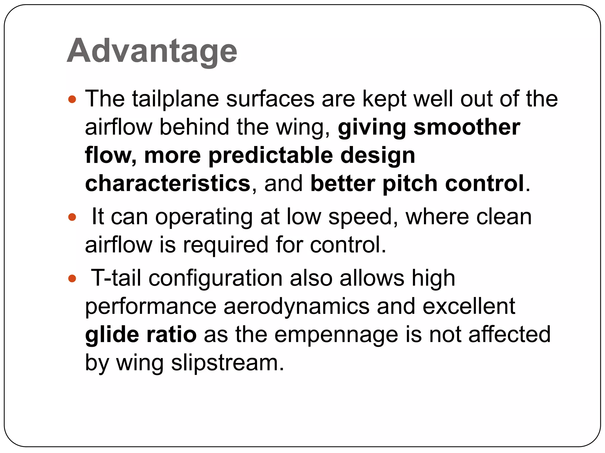 Advantage
 The tailplane surfaces are kept well out of the
airflow behind the wing, giving smoother
flow, more predictable design
characteristics, and better pitch control.
 It can operating at low speed, where clean
airflow is required for control.
 T-tail configuration also allows high
performance aerodynamics and excellent
glide ratio as the empennage is not affected
by wing slipstream.
 
