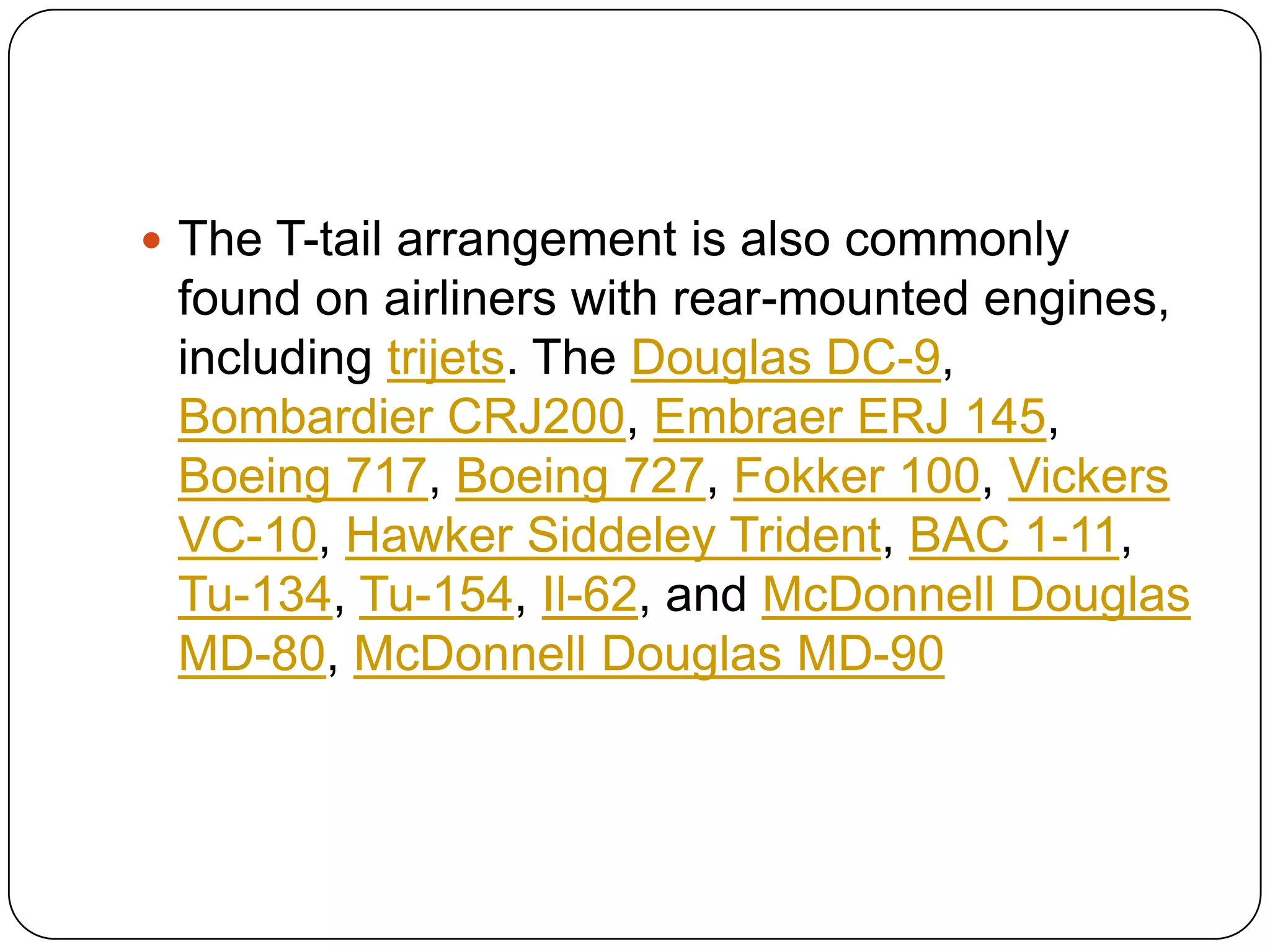  The T-tail arrangement is also commonly
found on airliners with rear-mounted engines,
including trijets. The Douglas DC-9,
Bombardier CRJ200, Embraer ERJ 145,
Boeing 717, Boeing 727, Fokker 100, Vickers
VC-10, Hawker Siddeley Trident, BAC 1-11,
Tu-134, Tu-154, Il-62, and McDonnell Douglas
MD-80, McDonnell Douglas MD-90
 