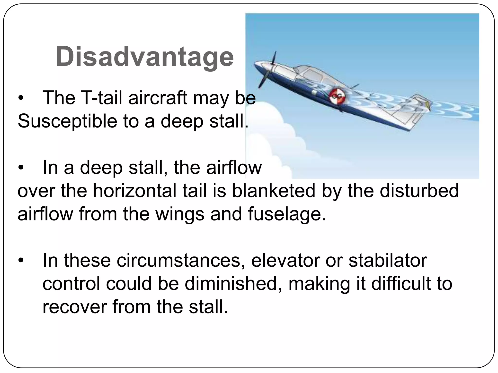 Disadvantage
• The T-tail aircraft may be
Susceptible to a deep stall.
• In a deep stall, the airflow
over the horizontal tail is blanketed by the disturbed
airflow from the wings and fuselage.
• In these circumstances, elevator or stabilator
control could be diminished, making it difficult to
recover from the stall.
 
