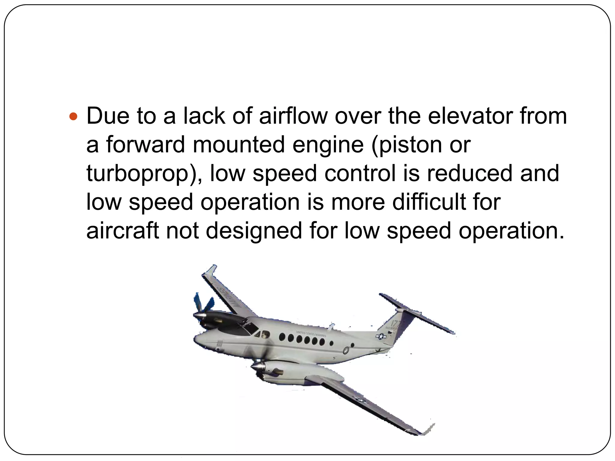  Due to a lack of airflow over the elevator from
a forward mounted engine (piston or
turboprop), low speed control is reduced and
low speed operation is more difficult for
aircraft not designed for low speed operation.
 