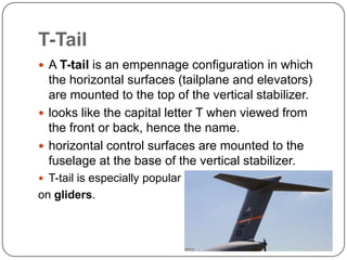 T-Tail
 A T-tail is an empennage configuration in which
the horizontal surfaces (tailplane and elevators)
are mounted to the top of the vertical stabilizer.
 looks like the capital letter T when viewed from
the front or back, hence the name.
 horizontal control surfaces are mounted to the
fuselage at the base of the vertical stabilizer.
 T-tail is especially popular
on gliders.
 