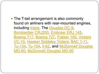  The T-tail arrangement is also commonly
found on airliners with rear-mounted engines,
including trijets. The Douglas DC-9,
Bombardier CRJ200, Embraer ERJ 145,
Boeing 717, Boeing 727, Fokker 100, Vickers
VC-10, Hawker Siddeley Trident, BAC 1-11,
Tu-134, Tu-154, Il-62, and McDonnell Douglas
MD-80, McDonnell Douglas MD-90
 