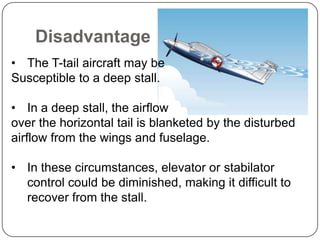 Disadvantage
• The T-tail aircraft may be
Susceptible to a deep stall.
• In a deep stall, the airflow
over the horizontal tail is blanketed by the disturbed
airflow from the wings and fuselage.
• In these circumstances, elevator or stabilator
control could be diminished, making it difficult to
recover from the stall.
 