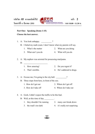 รหัสวิชา 85 ความถนัดทั่วไป หน้า 2
วันเสาร์ที่ 6 มีนาคม 2553 เวลา 10.00 - 11.30 น.
Part One: Speaking (Items 1-15)
Choose the best answer.
1. A: You look unhappy. __________ ?
B: I failed my math exam. I don‘t know what my parents will say.
1. What‘s the matter 2. What are you doing
3. What can‘t you do 4. What will you do
2. A: My nephew was arrested for possessing marijuana.
B: _______________________
1. How amazing! 2. Do you regret it?
3. That‘s terrible. 4. He‘s addicted to drugs.
3. A: Excuse me, I‘m going to the city hall. __________?
B: Three stops from here, in front of the zoo.
1. How do I get out 2. Where do I get off
3. How do I take off 4. Where do I take out
4. A: Gosh, I didn‘t expect the traffic to be this bad.
B: Well, at this time of day _________ .
1. they shouldn‘t be running 2. many cars break down
3. the road‘s too dark 4. it‘s really not surprising
 