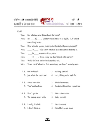 รหัสวิชา 85 ความถนัดทั่วไป หน้า 5
วันเสาร์ที่ 6 มีนาคม 2553 เวลา 10.00 - 11.30 น.
12-15
Tina: So, what do you think about the book?
Nick: It‘s ____12____. Linda wouldn‘t like it as a gift. Let‘s find
something better.
Tina: How about a season ticket to the basketball games instead?
Nick: ____13____. You know what an avid basketball fan she is.
Tina: ____14____ a season ticket, then.
Nick: ____15____ . How come we didn‘t think of it earlier?
Tina: Well, she‘s an enthusiastic reader, too.
Nick: Yeah, but it‘s hard to find something she hasn‘t already read.
12. 1. not bad at all 2. nothing special
3. just what she expected 4. everything you‘d look for
13. 1. She‘d love that 2. That‘ll never do
3. That‘s ridiculous 4. Basketball isn‘t her cup of tea
14. 1. Don‘t go for 2. Not a chance for
3. We can do away with 4. Let‘s go with
15. 1. I really doubt it 2. No comment
3. I don‘t think so 4. I couldn‘t agree more
 