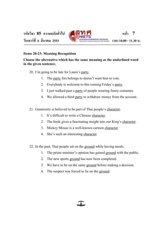 รหัสวิชา 85 ความถนัดทั่วไป หน้า 7
วันเสาร์ที่ 6 มีนาคม 2553 เวลา 10.00 - 11.30 น.
Items 20-23: Meaning Recognition
Choose the alternative which has the same meaning as the underlined word
in the given sentence.
20. I‘m going to be late for Laura‘s party.
1. The party Jim belongs to doesn‘t want him to vote.
2. Everybody is welcome to this coming Friday‘s party.
3. I just walked past a party of people wearing funny costumes.
4. We allowed a third party to withdraw money from the account.
21. Generosity is believed to be part of Thai people‘s character.
1. It‘s difficult to write a Chinese character.
2. The book gives a fascinating insight into our King‘s character.
3. Mickey Mouse is a well-known cartoon character.
4. She‘s such an interesting character.
22. In the past, Thai people sat on the ground while having meals.
1. The prime minister‘s opinion has gained ground with the public.
2. The new sports ground has now been completed.
3. We have to be on the same ground before making a decision.
4. The suspect was forced to lie on the ground.
 