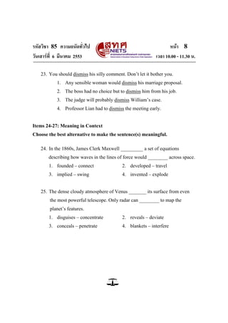 รหัสวิชา 85 ความถนัดทั่วไป หน้า 8
วันเสาร์ที่ 6 มีนาคม 2553 เวลา 10.00 - 11.30 น.
23. You should dismiss his silly comment. Don‘t let it bother you.
1. Any sensible woman would dismiss his marriage proposal.
2. The boss had no choice but to dismiss him from his job.
3. The judge will probably dismiss William‘s case.
4. Professor Lian had to dismiss the meeting early.
Items 24-27: Meaning in Context
Choose the best alternative to make the sentence(s) meaningful.
24. In the 1860s, James Clerk Maxwell _________ a set of equations
describing how waves in the lines of force would ________ across space.
1. founded – connect 2. developed – travel
3. implied – swing 4. invented – explode
25. The dense cloudy atmosphere of Venus _______ its surface from even
the most powerful telescope. Only radar can ________ to map the
planet‘s features.
1. disguises – concentrate 2. reveals – deviate
3. conceals – penetrate 4. blankets – interfere
 