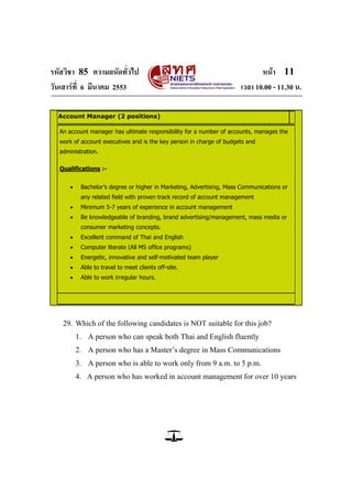 รหัสวิชา 85 ความถนัดทั่วไป หน้า 11
วันเสาร์ที่ 6 มีนาคม 2553 เวลา 10.00 - 11.30 น.
Account Manager (2 positions)
An account manager has ultimate responsibility for a number of accounts, manages the
work of account executives and is the key person in charge of budgets and
administration.
Qualifications :-
 Bachelor’s degree or higher in Marketing, Advertising, Mass Communications or
any related field with proven track record of account management
 Minimum 5-7 years of experience in account management
 Be knowledgeable of branding, brand advertising/management, mass media or
consumer marketing concepts.
 Excellent command of Thai and English
 Computer literate (All MS office programs)
 Energetic, innovative and self-motivated team player
 Able to travel to meet clients off-site.
 Able to work irregular hours.
29. Which of the following candidates is NOT suitable for this job?
1. A person who can speak both Thai and English fluently
2. A person who has a Master‘s degree in Mass Communications
3. A person who is able to work only from 9 a.m. to 5 p.m.
4. A person who has worked in account management for over 10 years
 