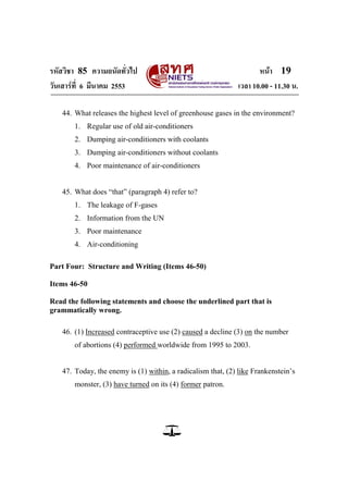 รหัสวิชา 85 ความถนัดทั่วไป หน้า 19
วันเสาร์ที่ 6 มีนาคม 2553 เวลา 10.00 - 11.30 น.
44. What releases the highest level of greenhouse gases in the environment?
1. Regular use of old air-conditioners
2. Dumping air-conditioners with coolants
3. Dumping air-conditioners without coolants
4. Poor maintenance of air-conditioners
45. What does ―that‖ (paragraph 4) refer to?
1. The leakage of F-gases
2. Information from the UN
3. Poor maintenance
4. Air-conditioning
Part Four: Structure and Writing (Items 46-50)
Items 46-50
Read the following statements and choose the underlined part that is
grammatically wrong.
46. (1) Increased contraceptive use (2) caused a decline (3) on the number
of abortions (4) performed worldwide from 1995 to 2003.
47. Today, the enemy is (1) within, a radicalism that, (2) like Frankenstein‘s
monster, (3) have turned on its (4) former patron.
 