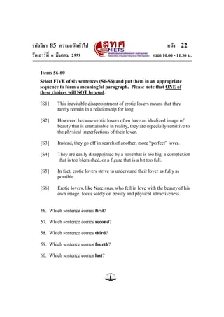 รหัสวิชา 85 ความถนัดทั่วไป หน้า 22
วันเสาร์ที่ 6 มีนาคม 2553 เวลา 10.00 - 11.30 น.
Items 56-60
Select FIVE of six sentences (S1-S6) and put them in an appropriate
sequence to form a meaningful paragraph. Please note that ONE of
these choices will NOT be used.
[S1] This inevitable disappointment of erotic lovers means that they
rarely remain in a relationship for long.
[S2] However, because erotic lovers often have an idealized image of
beauty that is unattainable in reality, they are especially sensitive to
the physical imperfections of their lover.
[S3] Instead, they go off in search of another, more ―perfect‖ lover.
[S4] They are easily disappointed by a nose that is too big, a complexion
that is too blemished, or a figure that is a bit too full.
[S5] In fact, erotic lovers strive to understand their lover as fully as
possible.
[S6] Erotic lovers, like Narcissus, who fell in love with the beauty of his
own image, focus solely on beauty and physical attractiveness.
56. Which sentence comes first?
57. Which sentence comes second?
58. Which sentence comes third?
59. Which sentence comes fourth?
60. Which sentence comes last?
 