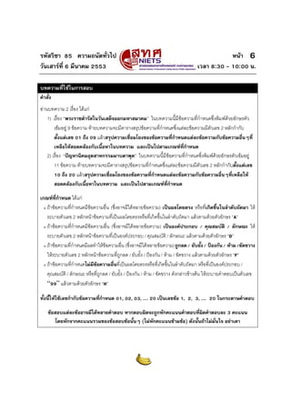 รหัสวิชา 85 ความถนัดทั่วไป หนา
วันเสารที่ 6 มีนาคม 2553 เวลา 8:30 - 10:00 น.
6
บทความที่ใชในการสอบ
คําสั่ง
อานบทความ 2 เรื่อง ไดแก
1) เรื่อง “พระราชดํารัสในวันเสด็จออกมหาสมาคม” ในบทความนี้มีขอความที่กําหนดซึ่งพิมพดวยอักษรตัว
เขมอยู 9 ขอความ ทายบทความจะมีตารางสรุปขอความที่กําหนดซึ่งแตละขอความมีตัวเลข 2 หลักกํากับ
ตั้งแตเลข 01 ถึง 09 แลวสรุปความเชื่อมโยงของขอความที่กําหนดแตละขอความกับขอความอื่นๆที่
เหลือใหสอดคลองกับเนื้อหาในบทความ และเปนไปตามเกณฑที่กําหนด
2) เรื่อง “ปญหานิคมอุตสาหกรรมมาบตาพุด” ในบทความนี้มีขอความที่กําหนดซึ่งพิมพดวยอักษรตัวเขมอยู
11 ขอความ ทายบทความจะมีตารางสรุปขอความที่กําหนดซึ่งแตละขอความมีตัวเลข 2 หลักกํากับตั้งแตเลข
10 ถึง 20 แลวสรุปความเชื่อมโยงของขอความที่กําหนดแตละขอความกับขอความอื่นๆที่เหลือให
สอดคลองกับเนื้อหาในบทความ และเปนไปตามเกณฑที่กําหนด
เกณฑที่กําหนด ไดแก
ο ถาขอความที่กําหนดมีขอความอื่น (ซึ่งอาจมีไดหลายขอความ) เปนผลโดยตรง หรือที่เกิดขึ้นในลําดับถัดมา ให
ระบายตัวเลข 2 หลักหนาขอความที่เปนผลโดยตรงหรือที่เกิดขึ้นในลําดับถัดมา แลวตามดวยตัวอักษร “A”
ο ถาขอความที่กําหนดมีขอความอื่น (ซึ่งอาจมีไดหลายขอความ) เปนองคประกอบ / คุณสมบัติ / ลักษณะ ให
ระบายตัวเลข 2 หลักหนาขอความที่เปนองคประกอบ / คุณสมบัติ / ลักษณะ แลวตามดวยตัวอักษร “D”
ο ถาขอความที่กําหนดมีผลทําใหขอความอื่น (ซึ่งอาจมีไดหลายขอความ)ถูกลด/ ยับยั้ง/ ปองกัน/ หาม/ขัดขวาง
ใหระบายตัวเลข 2 หลักหนาขอความที่ถูกลด / ยับยั้ง / ปองกัน / หาม / ขัดขวาง แลวตามดวยตัวอักษร “F”
ο ถาขอความที่กําหนดไมมีขอความอื่นที่เปนผลโดยตรงหรือที่เกิดขึ้นในลําดับถัดมา หรือที่เปนองคประกอบ /
คุณสมบัติ / ลักษณะ หรือที่ถูกลด / ยับยั้ง / ปองกัน / หาม / ขัดขวาง ดังกลาวขางตน ใหระบายคําตอบเปนตัวเลข
“99” แลวตามดวยตัวอักษร “H”
ทั้งนี้ใหใชเลขกํากับขอความที่กําหนด 01, 02, 03, .... 20 เปนเลขขอ 1, 2, 3, .... 20 ในกระดาษคําตอบ
ขอสอบแตละขออาจมีไดหลายคําตอบ หากตอบผิดจะถูกหักคะแนนคําตอบที่ผิดคําตอบละ 3 คะแนน
โดยหักจากคะแนนรวมของขอสอบขอนั้นๆ (ไมหักคะแนนขามขอ) ดังนั้นถาไมมั่นใจ อยาเดา
 