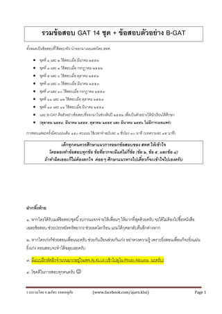 รวบรวมโดย อ.ณภัทร รอดเหตุภัย (www.facebook.com/ajarn.klui) Page 1
รวมข้อสอบ GAT 14 ชุด + ข้อสอบตัวอย่าง B-GAT
ทั้งหมดเป็นข้อสอบที่ใช้สอบจริง นำออกมำเผยแพร่โดย สทศ.
 ชุดที่ ๑ และ ๒ ใช้สอบเมื่อ มีนำคม ๒๕๕๒
 ชุดที่ ๓ และ ๔ ใช้สอบเมื่อ กรกฎำคม ๒๕๕๒
 ชุดที่ ๕ และ ๖ ใช้สอบเมื่อ ตุลำคม ๒๕๕๒
 ชุดที่ ๗ และ ๘ ใช้สอบเมื่อ มีนำคม ๒๕๕๓
 ชุดที่ ๙ และ ๑๐ ใช้สอบเมื่อ กรกฎำคม ๒๕๕๓
 ชุดที่ ๑๑ และ ๑๒ ใช้สอบเมื่อ ตุลำคม ๒๕๕๓
 ชุดที่ ๑๓ และ ๑๔ ใช้สอบเมื่อ มีนำคม ๒๕๕๔
 และ B-GAT คือตัวอย่ำงข้อสอบที่ออกมำในช่วงต้นปี ๒๕๕๒ เพื่อเป็นตัวอย่ำงให้นักเรียนได้ศึกษำ
 (ตุลาคม ๒๕๕๔, มีนาคม ๒๕๕๕, ตุลาคม ๒๕๕๕ และ มีนาคม ๒๕๕๖ ไม่มีการเผยแพร่)
กำรสอบแต่ละครั้งมีคะแนนเต็ม ๑๕๐ คะแนน ใช้เวลำทำฉบับละ ๑ ชั่วโมง ๓๐ นำที (บทควำมละ ๔๕ นำที)
เด็กทุกคนควรศึกษาแนวการออกข้อสอบของ สทศ.ให้เข้าใจ
โดยลองทาข้อสอบทุกข้อ ข้อที่ยากจะมีแค่ไม่กี่ข้อ (ข้อ ๒, ข้อ ๕, และข้อ ๘)
ถ้าทาผิดเยอะก็ไม่ต้องตกใจ ค่อยๆ ศึกษาแนวทางไปเดี๋ยวก็จะเข้าใจไปเองครับ
ฝากทิ้งท้าย
๑. หำกใครได้รับเมล์ข้อสอบชุดนี้รบกวนแจกจ่ำยให้เพื่อนๆ ให้มำกที่สุดด้วยครับ จะได้ไม่ต้องไปซื้อหนังสือ
เฉลยข้อสอบ ช่วยประหยัดทรัพยำกร ช่วยลดโลกร้อน แถมได้กุศลกลับคืนอีกต่ำงหำก
๒. หำกใครเก่งก็ช่วยสอนเพื่อนนะครับ ช่วยกันเรียนช่วยกันเก่ง อย่ำหวงควำมรู้ เพรำะยิ่งสอนเพื่อนก็จะยิ่งแม่น
ยิ่งเก่ง ตอนสอบจะทำได้ฉลุยเลยครับ
๓. มีแบบฝึกหัดอีกจำนวนมำกอยู่ในเพจ Aj KLUI (เข้ำไปดูใน Photo Albums นะครับ)
๔. โชคดีในกำรสอบทุกคนครับ 
 
