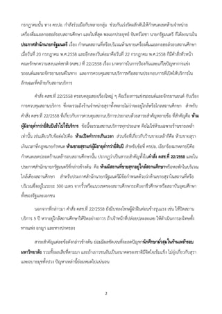 2
กรกฎาคมนั้น ทาง ครปอ. กาลังร่วมมือกับหลายกลุ่ม ช่วยกันเร่งรัดผลักดันให้กาหนดเขตห้ามจาหน่าย
เครื่องดื่มแอลกอฮอล์รอบสถานศึกษา และในที่สุด พลเอกประยุทธ์ จันทร์โอชา นายกรัฐมนตรี ก็ได้ลงนามใน
ประกาศสานักนายกรัฐมนตรี เรื่อง กาหนดสถานที่หรือบริเวณห้ามขายเครื่องดื่มแอลกอฮอล์รอบสถานศึกษา
เมื่อวันที่ 20 กรกฎาคม พ.ศ.2558 และอีกสองวันต่อมาคือวันที่ 22 กรกฎาคม พ.ศ.2558 ก็มีคาสั่งหัวหน้า
คณะรักษาความสงบแห่งชาติ (คสช.) ที่ 22/2558 เรื่อง มาตรการในการป้องกันและแก้ไขปัญหาการแข่ง
รถยนต์และรถจักรยานยนต์ในทาง และการควบคุมสถานบริการหรือสถานประกอบการที่เปิดให้บริการใน
ลักษณะที่คล้ายกับสถานบริการ
คาสั่ง คสช.ที่ 22/2558 ครอบคลุมสองเรื่องใหญ่ ๆ คือเรื่องการแข่งรถยนต์และจักรยานยนต์ กับเรื่อง
การควบคุมสถานบริการ ซึ่งจะรวมถึงร้านจาหน่ายสุราทั้งหลายไม่ว่าจะอยู่ใกล้หรือไกลสถานศึกษา สาหรับ
คาสั่ง คสช.ที่ 22/2558 ที่เกี่ยวกับการควบคุมสถานบริการประกอบด้วยสาระสาคัญหลายข้อ ที่สาคัญคือ ห้าม
ผู้มีอายุต่ากว่ายี่สิบปีเข้าไปใช้บริการ ข้อนี้จะรวมสถานบริการทุกประเภท คือไม่ใช่ห้ามเฉพาะร้านขายเหล้า
เท่านั้น เช่นเดียวกับข้อต่อไปคือ ห้ามเปิดทาการเกินเวลา ส่วนข้อที่เกี่ยวกับร้านขายเหล้าก็คือ ห้ามขายสุรา
เกินเวลาที่กฎหมายกาหนด ห้ามขายสุราแก่ผู้มีอายุต่ากว่ายี่สิบปี สาหรับข้อที่ ครปอ. เรียกร้องมาหลายปีคือ
กาหนดเขตปลอดร้านเหล้ารอบสถานศึกษานั้น ปรากฏว่าเป็นสาระสาคัญทั้งในคาสั่ง คสช.ที่ 22/2558 และใน
ประกาศสานักนายกรัฐมนตรีที่กล่าวข้างต้น คือ ห้ามมีสถานที่ขายสุราอยู่ใกล้สถานศึกษาหรือหอพักในบริเวณ
ใกล้เคียงสถานศึกษา สาหรับประกาศสานักนายกรัฐมนตรีมีข้อกาหนดด้วยว่าห้ามขายสุราในสถานที่หรือ
บริเวณซึ่งอยู่ในระยะ 300 เมตร จากรั้วหรือแนวเขตของสถานศึกษาระดับอาชีวศึกษาหรือสถาบันอุดมศึกษา
ทั้งของรัฐและเอกชน
นอกจากที่กล่าวมา คาสั่ง คสช.ที่ 22/2558 ยังมีบทลงโทษผู้ฝ่าฝืนค่อนข้างรุนแรง เช่น ให้ปิดสถาน
บริการ 5 ปี หากอยู่ใกล้สถานศึกษาให้ปิดอย่างถาวร ถ้าเจ้าหน้าที่ปล่อยปละละเลย ให้ดาเนินการลงโทษทั้ง
ทางแพ่ง อาญา และทางปกครอง
สาระสาคัญแต่ละข้อดังกล่าวข้างต้น ย่อมมีผลชัดเจนที่จะลดปัญหานักศึกษามั่วสุมในร้านเหล้ารอบ
มหาวิทยาลัย รวมทั้งผลเสียที่ตามมา และถ้าเยาวชนอันเป็นอนาคตของชาติมีจิตใจเข้มแข็ง ไม่ยุ่งเกี่ยวกับสุรา
และอบายมุขทั้งปวง ปัญหาเหล่านี้ย่อมหมดไปแน่นอน
 