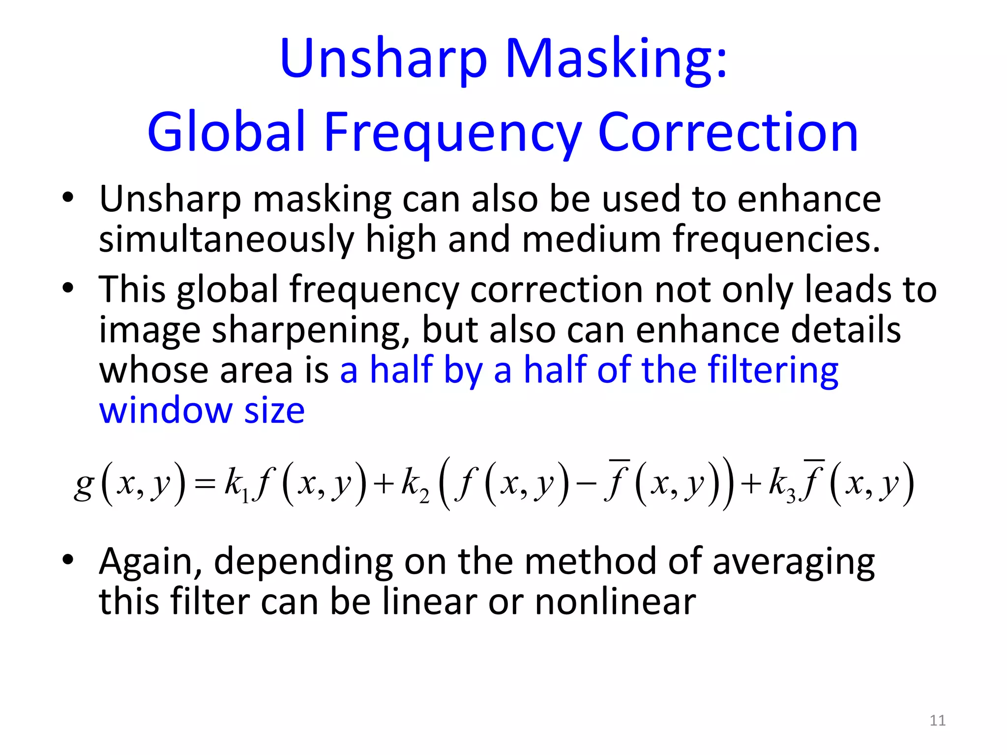 Unsharp Masking:
Global Frequency Correction
• Unsharp masking can also be used to enhance
simultaneously high and medium frequencies.
• This global frequency correction not only leads to
image sharpening, but also can enhance details
whose area is a half by a half of the filtering
window size
• Again, depending on the method of averaging
this filter can be linear or nonlinear
11
( ) ( ) ( ) ( )( ) ( )1 2 3, , , , ,g x y k f x y k f x y f x y k f x y= + − +
 