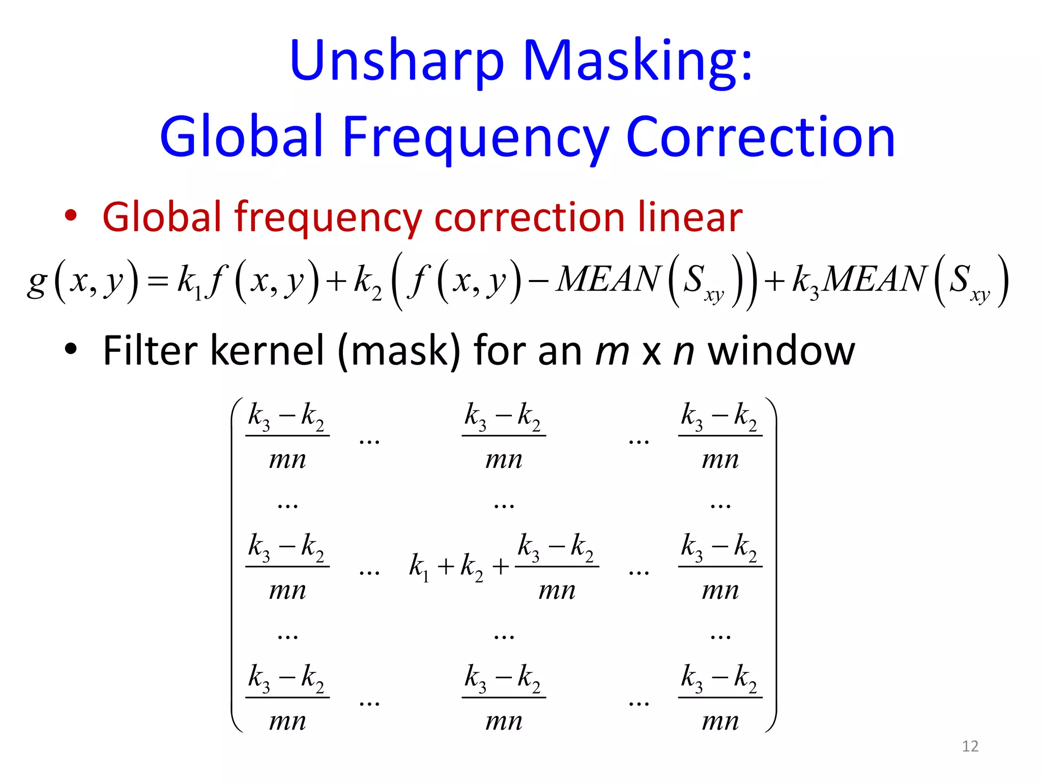 Unsharp Masking:
Global Frequency Correction
• Global frequency correction linear
• Filter kernel (mask) for an m x n window
12
( ) ( ) ( ) ( )( ) ( )1 2 3, , , xy xyg x y k f x y k f x y MEAN S k MEAN S= + − +
3 2 3 2 3 2
3 2 3 2 3 2
1 2
3 2 3 2 3 2
... ...
... ... ...
... ...
... ... ...
... ...
k k k k k k
mn mn mn
k k k k k k
k k
mn mn mn
k k k k k k
mn mn mn
− − − 
 
 
 
 − − −
 + +
 
 
 
− − − 
 
 
 