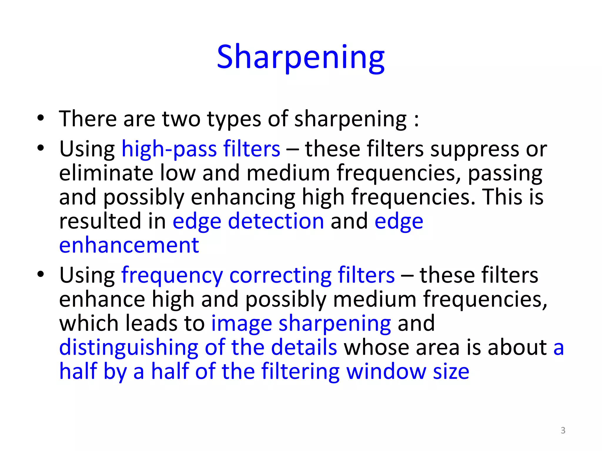 Sharpening
• There are two types of sharpening :
• Using high-pass filters – these filters suppress or
eliminate low and medium frequencies, passing
and possibly enhancing high frequencies. This is
resulted in edge detection and edge
enhancement
• Using frequency correcting filters – these filters
enhance high and possibly medium frequencies,
which leads to image sharpening and
distinguishing of the details whose area is about a
half by a half of the filtering window size
3
 