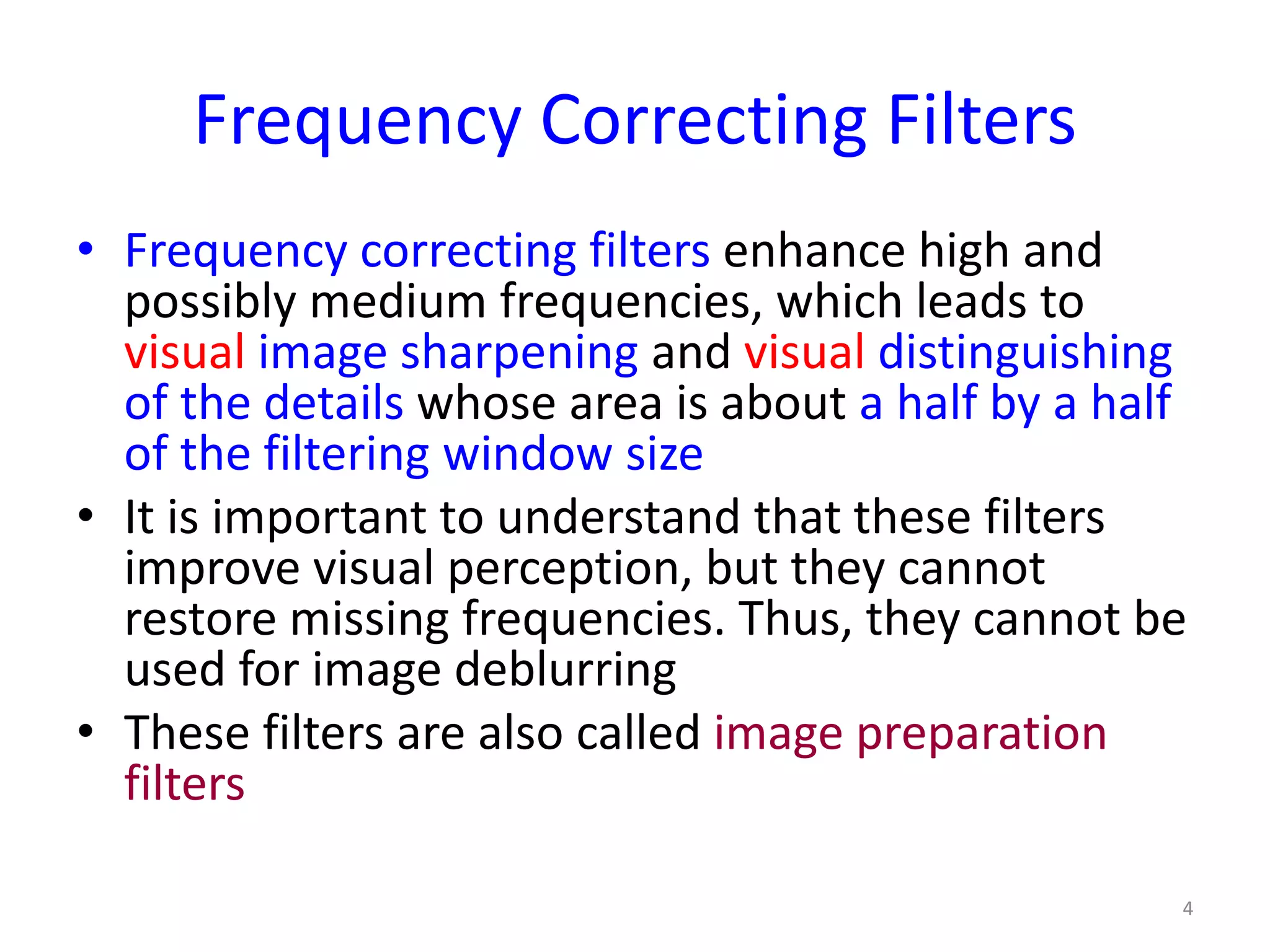 Frequency Correcting Filters
• Frequency correcting filters enhance high and
possibly medium frequencies, which leads to
visual image sharpening and visual distinguishing
of the details whose area is about a half by a half
of the filtering window size
• It is important to understand that these filters
improve visual perception, but they cannot
restore missing frequencies. Thus, they cannot be
used for image deblurring
• These filters are also called image preparation
filters
4
 