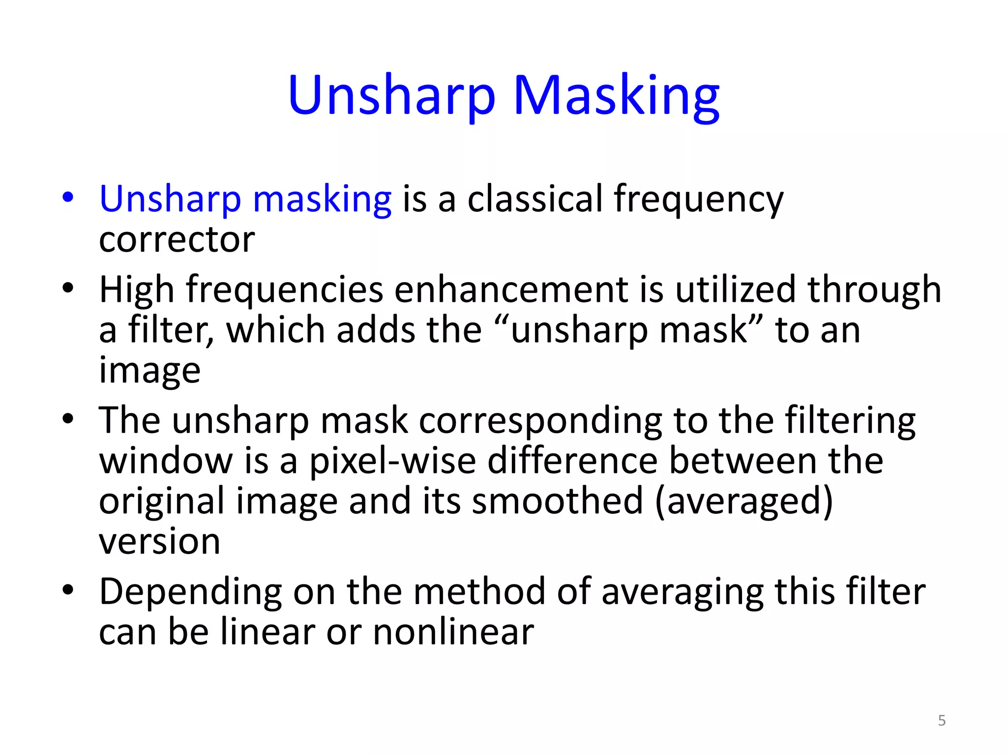Unsharp Masking
• Unsharp masking is a classical frequency
corrector
• High frequencies enhancement is utilized through
a filter, which adds the “unsharp mask” to an
image
• The unsharp mask corresponding to the filtering
window is a pixel-wise difference between the
original image and its smoothed (averaged)
version
• Depending on the method of averaging this filter
can be linear or nonlinear
5
 