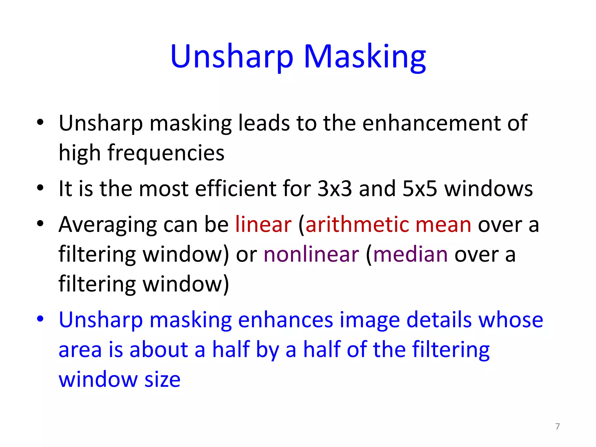 Unsharp Masking
• Unsharp masking leads to the enhancement of
high frequencies
• It is the most efficient for 3x3 and 5x5 windows
• Averaging can be linear (arithmetic mean over a
filtering window) or nonlinear (median over a
filtering window)
• Unsharp masking enhances image details whose
area is about a half by a half of the filtering
window size
7
 