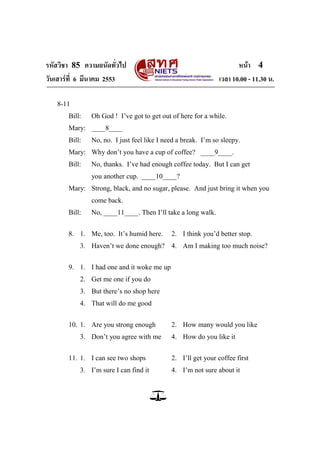 รหัสวิชา 85 ความถนัดทั่วไป                                           หน้า 4
วันเสาร์ท่ี 6 มีนาคม 2553                                     เวลา 10.00 - 11.30 น.

   8-11
       Bill:   Oh God ! I‘ve got to get out of here for a while.
       Mary: ____8____
       Bill:   No, no. I just feel like I need a break. I‘m so sleepy.
       Mary: Why don‘t you have a cup of coffee? ____9____.
       Bill:   No, thanks. I‘ve had enough coffee today. But I can get
               you another cup. ____10____?
       Mary: Strong, black, and no sugar, please. And just bring it when you
               come back.
       Bill:   No, ____11____. Then I‘ll take a long walk.


       8. 1. Me, too. It‘s humid here.      2. I think you‘d better stop.
           3. Haven‘t we done enough? 4. Am I making too much noise?


       9. 1. I had one and it woke me up
           2. Get me one if you do
           3. But there‘s no shop here
           4. That will do me good


       10. 1. Are you strong enough         2. How many would you like
           3. Don‘t you agree with me       4. How do you like it


       11. 1. I can see two shops           2. I‘ll get your coffee first
           3. I‘m sure I can find it        4. I‘m not sure about it
 